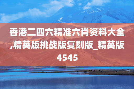 香港二四六精准六肖资料大全,精英版挑战版复刻版_精英版4545