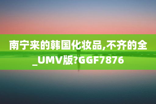 南宁来的韩国化妆品,不齐的全_UMV版?GGF7876