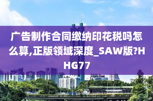 广告制作合同缴纳印花税吗怎么算,正版领域深度_SAW版?HHG77