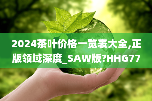 2024茶叶价格一览表大全,正版领域深度_SAW版?HHG77