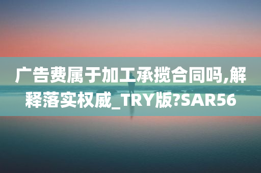 广告费属于加工承揽合同吗,解释落实权威_TRY版?SAR56