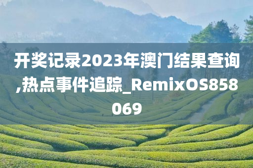 开奖记录2023年澳门结果查询,热点事件追踪_RemixOS858069