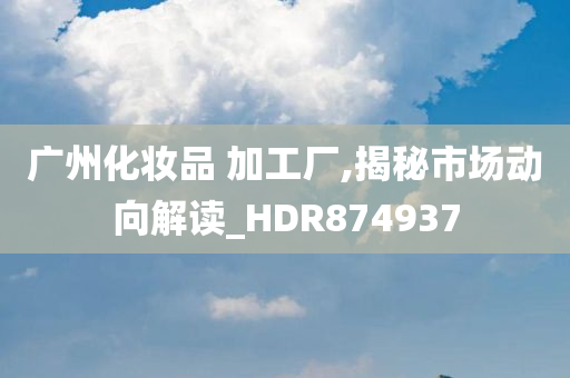 广州化妆品 加工厂,揭秘市场动向解读_HDR874937