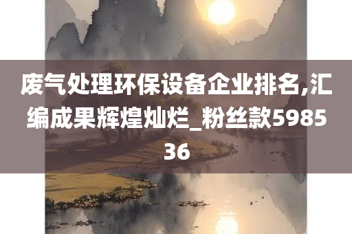 废气处理环保设备企业排名,汇编成果辉煌灿烂_粉丝款598536