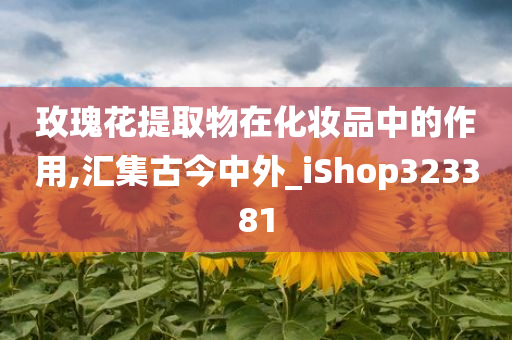 玫瑰花提取物在化妆品中的作用,汇集古今中外_iShop323381