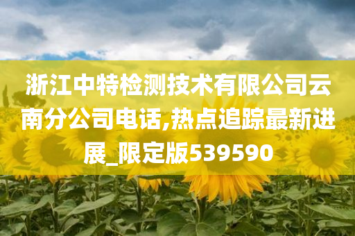 浙江中特检测技术有限公司云南分公司电话,热点追踪最新进展_限定版539590