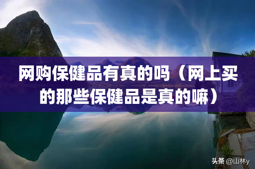 网购保健品有真的吗（网上买的那些保健品是真的嘛）