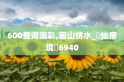 600查询澳彩,画山绣水_‌仙帝境‌6940