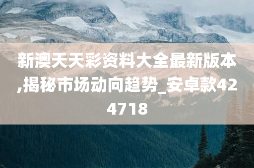 新澳天天彩资料大全最新版本,揭秘市场动向趋势_安卓款424718