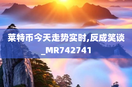 莱特币今天走势实时,反成笑谈_MR742741