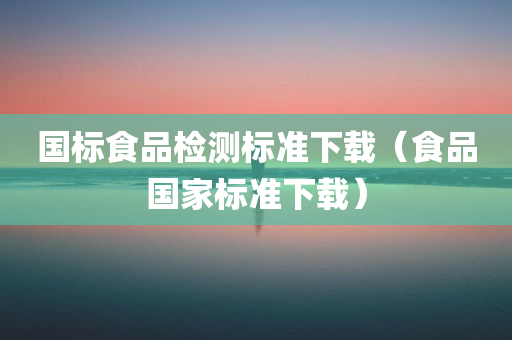 国标食品检测标准下载（食品国家标准下载）