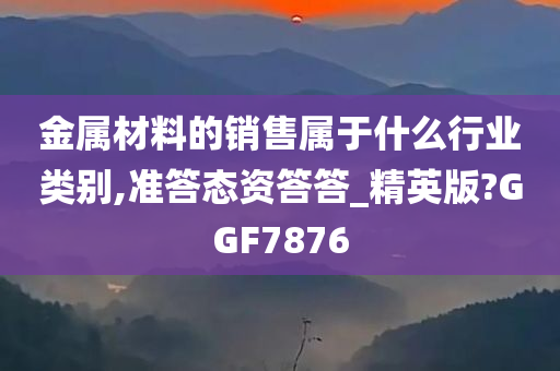 金属材料的销售属于什么行业类别,准答态资答答_精英版?GGF7876