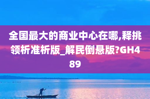 全国最大的商业中心在哪,释挑领析准析版_解民倒悬版?GH489