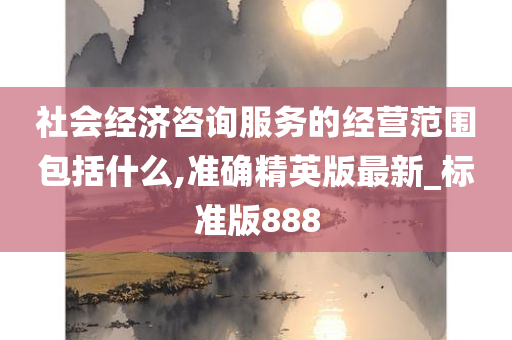 社会经济咨询服务的经营范围包括什么,准确精英版最新_标准版888