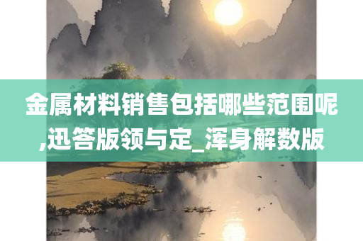 金属材料销售包括哪些范围呢,迅答版领与定_浑身解数版