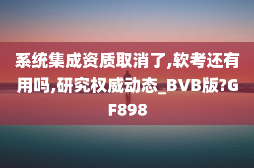 系统集成资质取消了,软考还有用吗,研究权威动态_BVB版?GF898