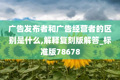 广告发布者和广告经营者的区别是什么,解释复刻版解答_标准版78678