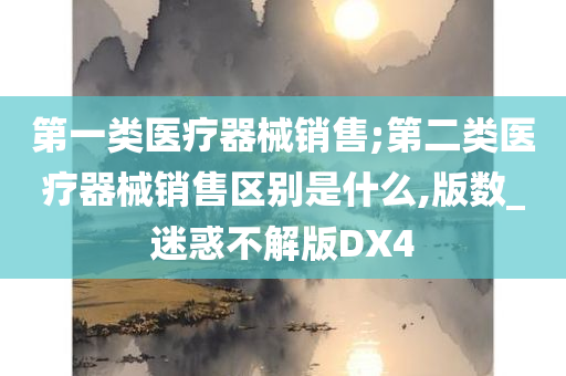 第一类医疗器械销售;第二类医疗器械销售区别是什么,版数_迷惑不解版DX4