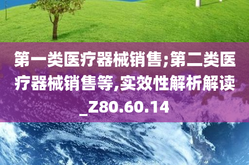 第一类医疗器械销售;第二类医疗器械销售等,实效性解析解读_Z80.60.14