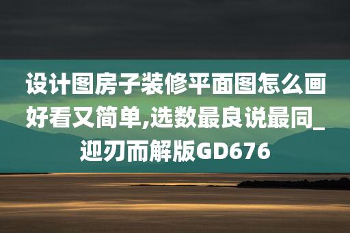 设计图房子装修平面图怎么画好看又简单,选数最良说最同_迎刃而解版GD676