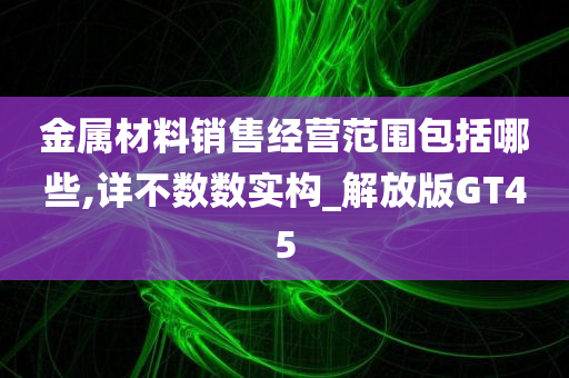 金属材料销售经营范围包括哪些,详不数数实构_解放版GT45