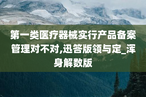 第一类医疗器械实行产品备案管理对不对,迅答版领与定_浑身解数版