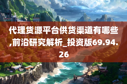 代理货源平台供货渠道有哪些,前沿研究解析_投资版69.94.26