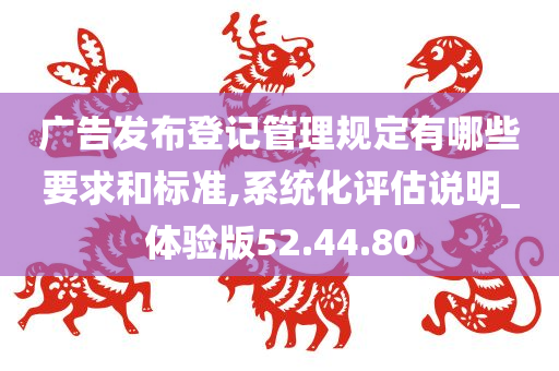 广告发布登记管理规定有哪些要求和标准,系统化评估说明_体验版52.44.80