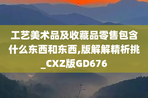 工艺美术品及收藏品零售包含什么东西和东西,版解解精析挑_CXZ版GD676