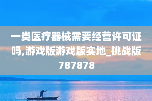 一类医疗器械需要经营许可证吗,游戏版游戏版实地_挑战版787878