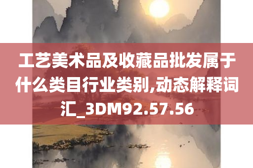 工艺美术品及收藏品批发属于什么类目行业类别,动态解释词汇_3DM92.57.56