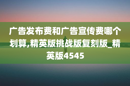 广告发布费和广告宣传费哪个划算,精英版挑战版复刻版_精英版4545