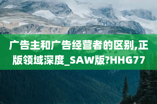 广告主和广告经营者的区别,正版领域深度_SAW版?HHG77