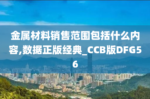 金属材料销售范围包括什么内容,数据正版经典_CCB版DFG56