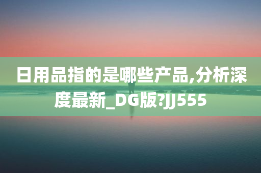 日用品指的是哪些产品,分析深度最新_DG版?JJ555