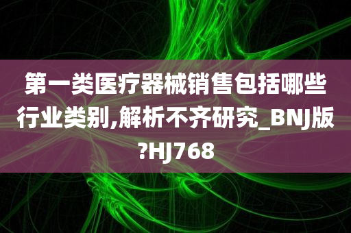 第一类医疗器械销售包括哪些行业类别,解析不齐研究_BNJ版?HJ768