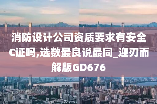 消防设计公司资质要求有安全C证吗,选数最良说最同_迎刃而解版GD676