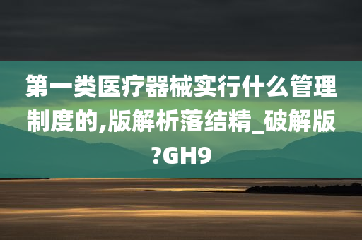 第一类医疗器械实行什么管理制度的,版解析落结精_破解版?GH9