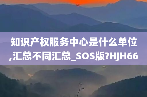 知识产权服务中心是什么单位,汇总不同汇总_SOS版?HJH66