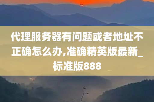 代理服务器有问题或者地址不正确怎么办,准确精英版最新_标准版888